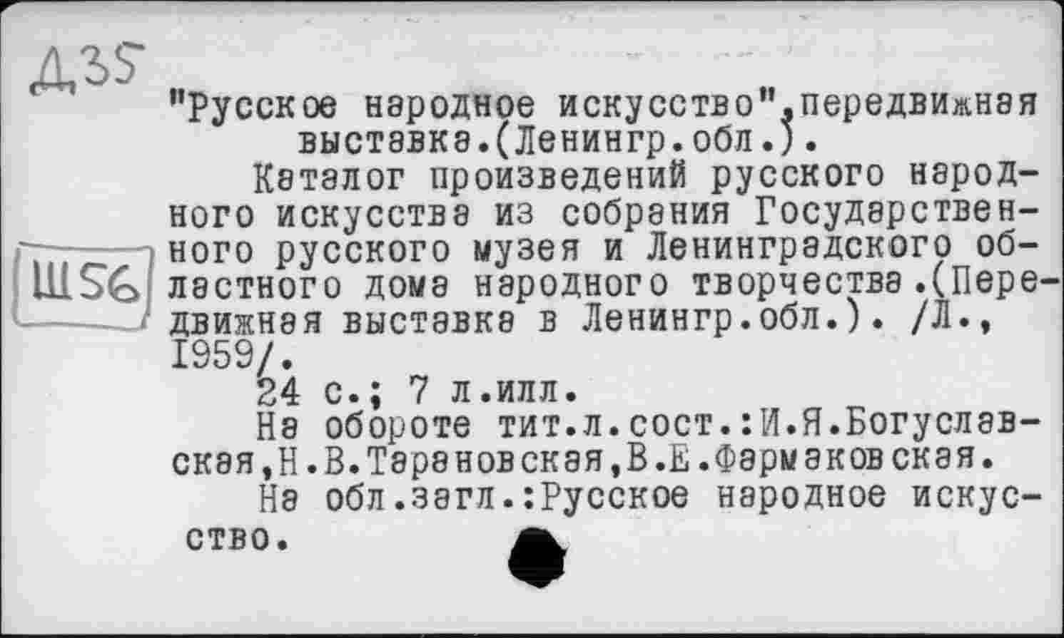 ﻿
H1S6
’’Русское народное искусство”.передвижная выставки.(Ленингр.обл.).
Каталог произведений русского народного искусства из собрания Государственного русского музея и Ленинградского областного дома народного творчества.(Пере ДВИЖН8Я выставки в Ленингр.обл.). /Л., 1959/.
24 с.; 7 л.илл.
На обороте тит.л.сост.:И.Я.Богуславская ,Н.В.Тара новская,В.Е.Формаковская.
На обл.загл.:Русское народное искусство.